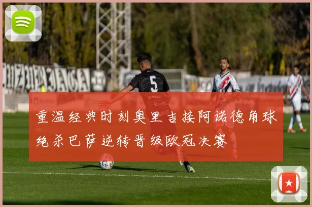 重温经典时刻奥里吉接阿诺德角球绝杀巴萨逆转晋级欧冠决赛