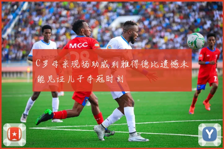 C罗母亲现场助威利雅得德比遗憾未能见证儿子夺冠时刻