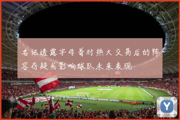 名记透露字母哥对热火交易后的阵容存疑或影响球队未来表现
