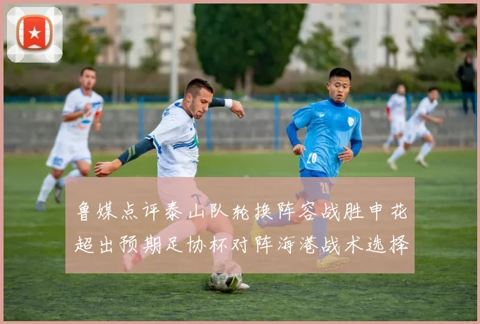 鲁媒点评泰山队轮换阵容战胜申花超出预期足协杯对阵海港战术选择更丰富