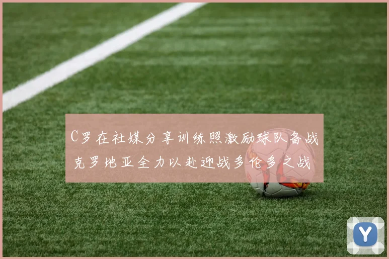 C罗在社媒分享训练照激励球队备战克罗地亚全力以赴迎战多伦多之战