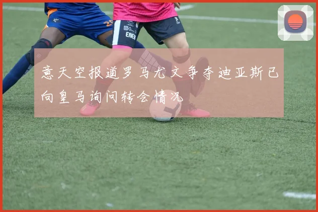 意天空报道罗马尤文争夺迪亚斯已向皇马询问转会情况