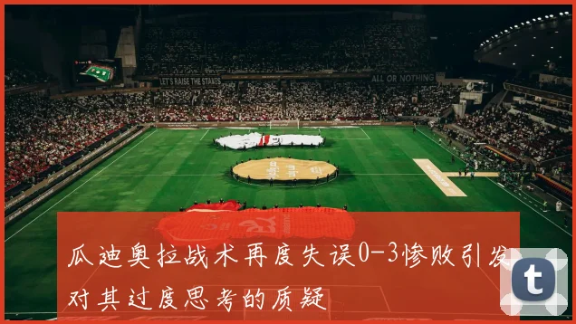 瓜迪奥拉战术再度失误0-3惨败引发对其过度思考的质疑