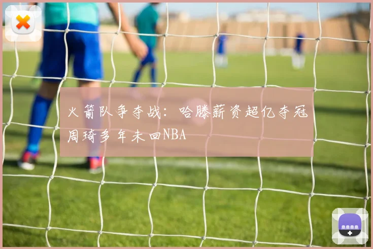 火箭队争夺战：哈滕薪资超亿夺冠周琦多年未回NBA