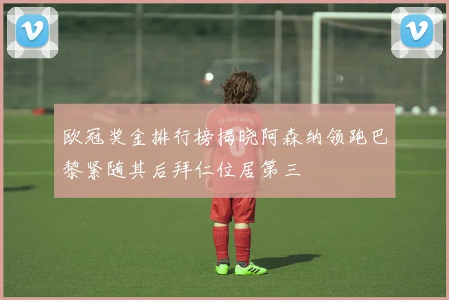 欧冠奖金排行榜揭晓阿森纳领跑巴黎紧随其后拜仁位居第三