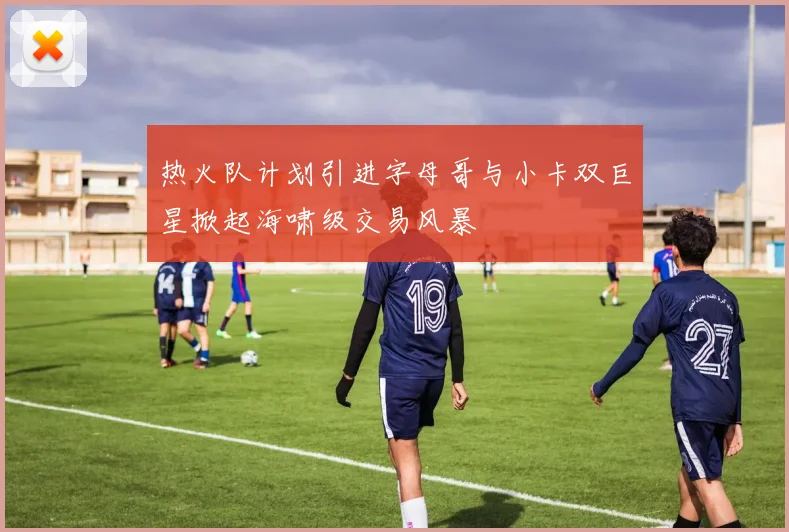 热火队计划引进字母哥与小卡双巨星掀起海啸级交易风暴