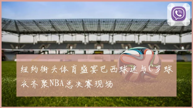 纽约街头体育盛宴巴西球迷与C罗球衣齐聚NBA总决赛现场