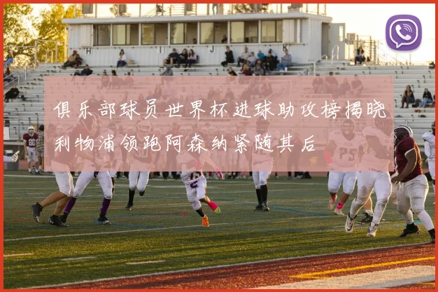 俱乐部球员世界杯进球助攻榜揭晓利物浦领跑阿森纳紧随其后