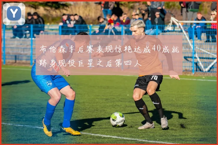 布伦森季后赛表现惊艳达成40成就跻身现役巨星之后第四人