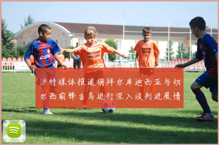 沙特媒体报道胡拜尔库迪西亚与切尔西前锋吉乌进行深入谈判进展情况