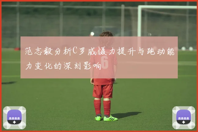 范志毅分析C罗威慑力提升与跑动能力变化的深刻影响