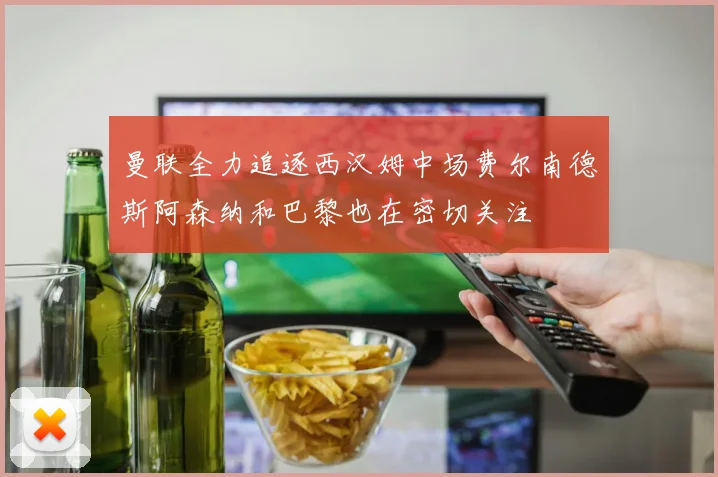 曼联全力追逐西汉姆中场费尔南德斯阿森纳和巴黎也在密切关注