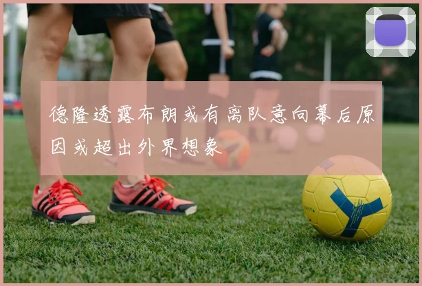 德隆透露布朗或有离队意向幕后原因或超出外界想象