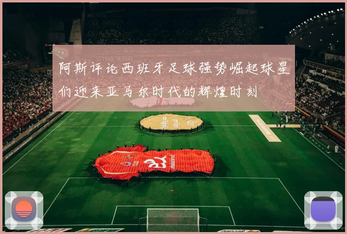阿斯评论西班牙足球强势崛起球星们迎来亚马尔时代的辉煌时刻