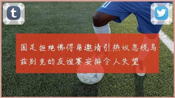 国足拒绝佛得角邀请引热议忽视乌兹别克的友谊赛安排令人失望