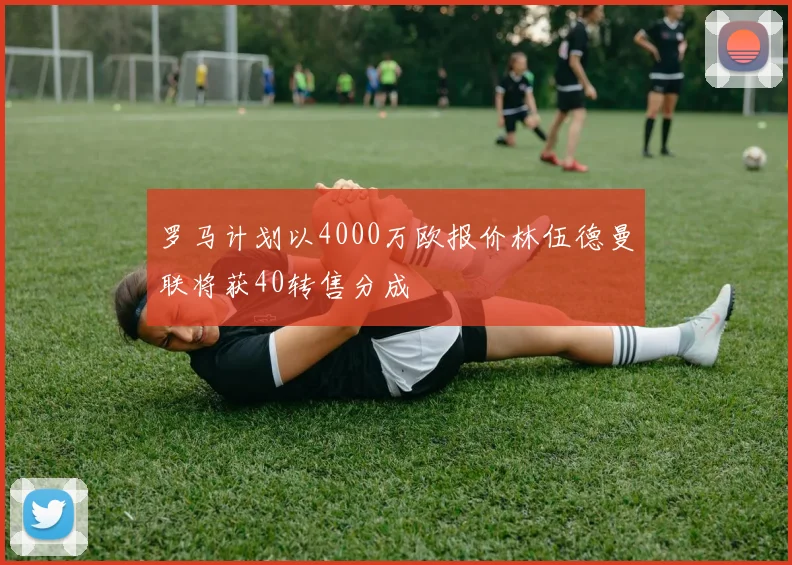 罗马计划以4000万欧报价林伍德曼联将获40转售分成