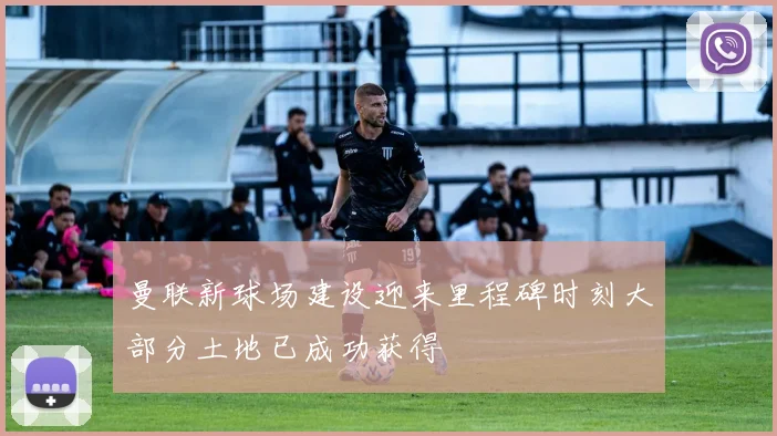 曼联新球场建设迎来里程碑时刻大部分土地已成功获得