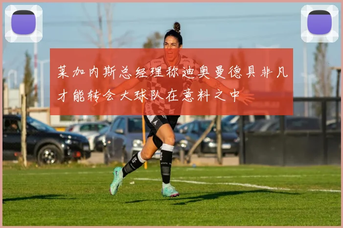 莱加内斯总经理称迪奥曼德具非凡才能转会大球队在意料之中